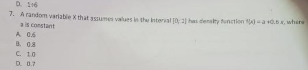 D. 1+6
7. A random variable X that assumes values in the interval [0; 1) has density function f(x) = a +0.6 x, where
a is constant
A. 0.6
B. 0.8
C. 1.0
D. 0.7