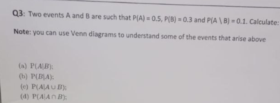 Q3: Two events A and B are such that P(A) = 0.5, P(B) = 0.3 and P(A \ B) = 0.1. Calculate:
Note: you can use Venn diagrams to understand some of the events that arise above
(a) P(A/B):
(b) P(BA):
(c) P(A/AUB);
(d) P(AAN B);