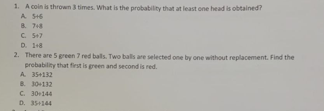 1. A coin is thrown 3 times. What is the probability that at least one head is obtained?
A. 5+6
B. 7÷8
C. 5+7
D. 1+8
2. There are 5 green 7 red balls. Two balls are selected one by one without replacement. Find the
probability that first is green and second is red.
A. 35+132
B. 30÷132
C. 30+144
D. 35+144