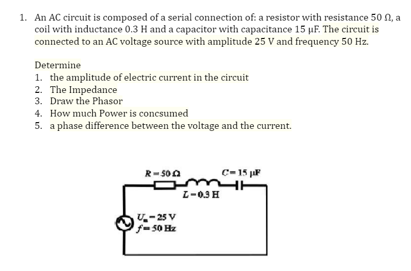 1. An AC circuit is composed of a serial connection of: a resistor with resistance 50 0, a
coil with inductance 0.3 H and a capacitor with capacitance 15 µF. The circuit is
connected to an AC voltage source with amplitude 25 V and frequency 50 Hz.
Determine
1. the amplitude of electric current in the circuit
2. The Impedance
3. Draw the Phasor
4. How much Power is concsumed
5. a phase difference between the voltage and the current.
R= 500
C= 15 µF
L-0.3 H
U- 25 V
f-50 Hz
