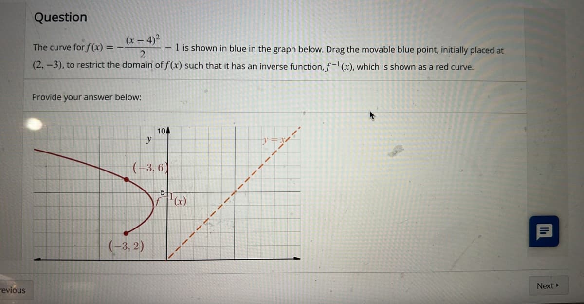 revious
Question
The curve for f(x) =
(x-4)²
2
- 1 is shown in blue in the graph below. Drag the movable blue point, initially placed at
(2, -3), to restrict the domain of f(x) such that it has an inverse function, f-¹(x), which is shown as a red curve.
Provide your answer below:
104
y
(-3,6)
(-3,2)
-5-
¹(x)
II
Next ▸