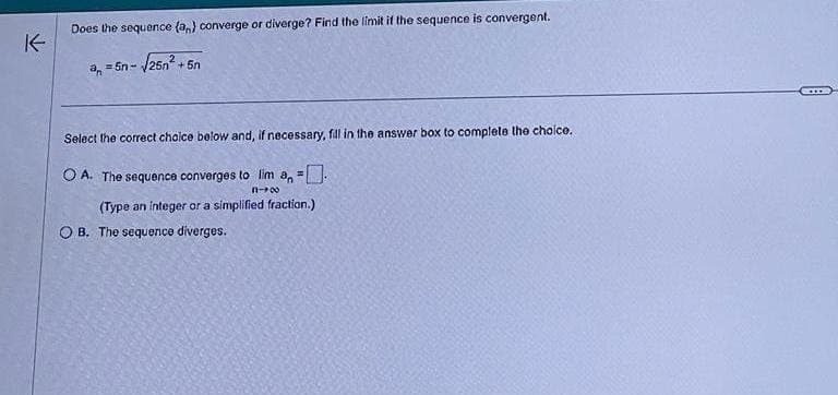 K-
Does the sequence (an) converge or diverge? Find the limit if the sequence is convergent.
-√√25n²+5n
an=5n-
Select the correct choice below and, if necessary, fill in the answer box to complete the choice.
OA. The sequence converges to lim a₁ =
n-00
(Type an integer or a simplified fraction.)
OB. The sequence diverges.