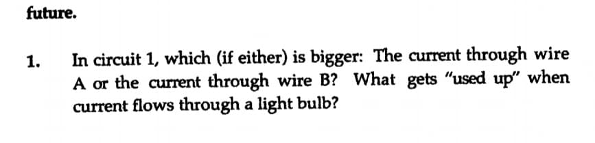 future.
In circuit 1, which (if either) is bigger: The current through wire
A or the current through wire B? What gets "used up" when
current flows through a light bulb?
1.
