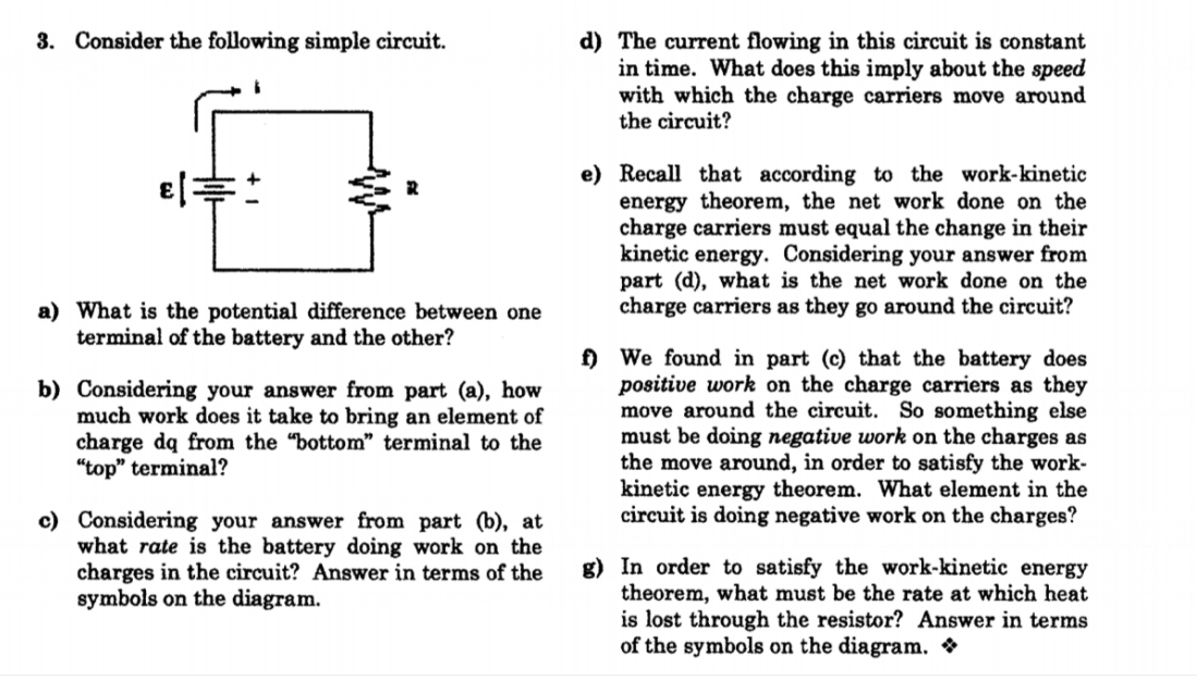 3. Consider the following simple circuit.
d) The current flowing in this circuit is constant
in time. What does this imply about the speed
with which the charge carriers move around
the circuit?
e) Recall that according to the work-kinetic
energy theorem, the net work done on the
charge carriers must equal the change in their
kinetic energy. Considering your answer from
part (d), what is the net work done on the
charge carriers as they go around the circuit?
a) What is the potential difference between one
terminal of the battery and the other?
b) Considering your answer from part (a), how
much work does it take to bring an element of
charge dq from the "bottom" terminal to the
"top" terminal?
f) We found in part (c) that the battery does
positive work on the charge carriers as they
move around the circuit. So something else
must be doing negative work on the charges as
the move around, in order to satisfy the work-
kinetic energy theorem. What element in the
circuit is doing negative work on the charges?
c) Considering your answer from part (b), at
what rate is the battery doing work on the
charges in the circuit? Answer in terms of the
symbols on the diagram.
g) In order to satisfy the work-kinetic energy
theorem, what must be the rate at which heat
is lost through the resistor? Answer in terms
of the symbols on the diagram. *
