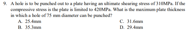 9. A hole is to be punched out to a plate having an ultimate shearing stress of 310MPA. If the
compressive stress is the plate is limited to 420MPA. What is the maximum plate thickness
in which a hole of 75 mm diameter can be punched?
А. 25.4mm
С. 31.6mm
В. 35.3mm
D. 29.4mm
