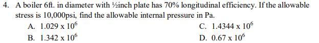 4. A boiler 6ft. in diameter with ½inch plate has 70% longitudinal efficiency. If the allowable
stress is 10,000psi, find the allowable internal pressure in Pa.
А. 1.029 х 106
В. 1.342 х 106
С. 1.4344 х 106
D. 0.67 x 106
