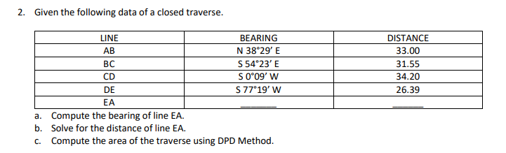 2. Given the following data of a closed traverse.
LINE
BEARING
DISTANCE
АВ
N 38°29' E
33.00
BC
S 54°23' E
31.55
CD
S009' W
34.20
DE
S 77°19' W
26.39
EA
a. Compute the bearing of line EA.
b. Solve for the distance of line EA.
c. Compute the area of the traverse using DPD Method.
