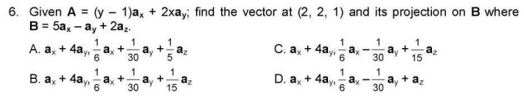 6. Given A = (y - 1)ax + 2xay, find the vector at (2, 2, 1) and its projection on B where
B = 5ax - ay + 2az.
1
C. ax + 4ay, -
1
ay
30
az
15
1
ax
ay +
30
az
A. ax + 4ay,
6
1
1
+ az
1
+ 4ay,
1
а, +
15
D. a + 4ay, ax
ay
В. ах
az
+
6
30
30
