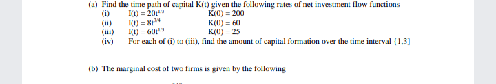 (a) Find the time path of capital K(1) given the following rates of net investment flow functions
(i)
(i)
(iii)
(iv)
I(t) = 20t
I(1) = 8t4
I(1) = 60t
For each of (i) to (iii), find the amount of capital formation over the time interval {1,3]
K(0) = 200
K(0) = 60
K(0) = 25
(b) The marginal cost of two firms is given by the following
