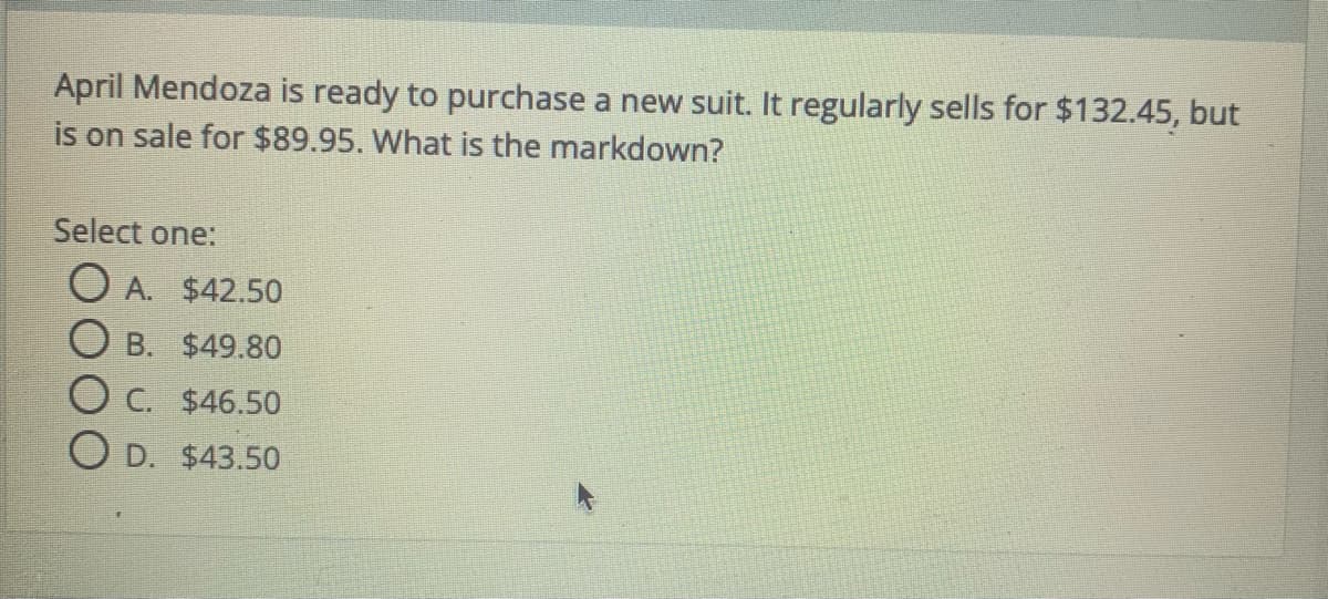 April Mendoza is ready to purchase a new suit. It regularly sells for $132.45, but
is on sale for $89.95. What is the markdown?
Select one:
O A. $42.50
O B. $49.80
O C. $46.50
O D. $43.50
