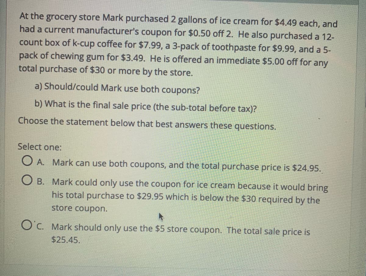 At the grocery store Mark purchased 2 gallons of ice cream for $4.49 each, and
had a current manufacturer's coupon for $0.50 off 2. He also purchased a 12-
count box of k-cup coffee for $7.99, a 3-pack of toothpaste for $9.99, and a 5-
pack of chewing gum for $3.49. He is offered an immediate $5.00 off for any
total purchase of $30 or more by the store.
a) Should/could Mark use both coupons?
b) What is the final sale price (the sub-total before tax)?
Choose the statement below that best answers these questions.
Select one:
O A. Mark can use both coupons, and the total purchase price is $24.95.
O B. Mark could only use the coupon for ice cream because it would bring
his total purchase to $29.95 which is below the $30 required by the
store coupon.
O'c. Mark should only use the $5 store coupon. The total sale price is
$25.45.
