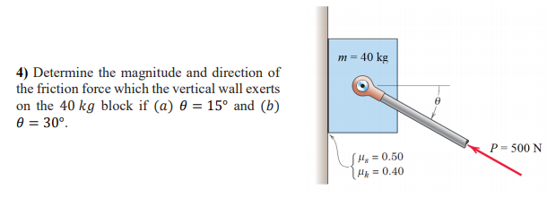 m = 40 kg
4) Determine the magnitude and direction of
the friction force which the vertical wall exerts
on the 40 kg block if (a) 0 = 15° and (b)
e = 30°.
P = 500 N
He =0.50
Ha = 0.40
