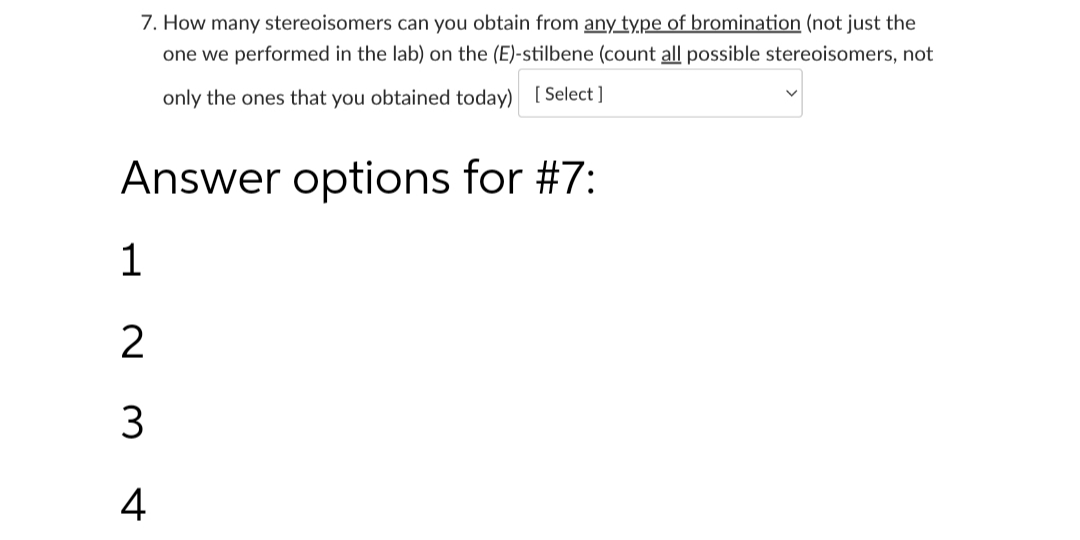 7. How many stereoisomers can you obtain from any type of bromination (not just the
one we performed in the lab) on the (E)-stilbene (count all possible stereoisomers, not
only the ones that you obtained today) [ Select ]
Answer options for #7:
1
4
N M
