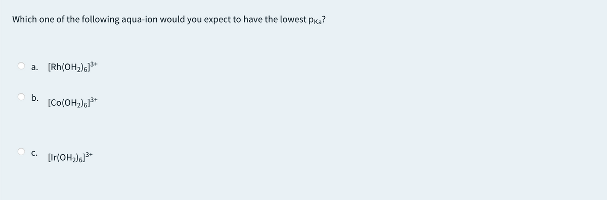 Which one of the following aqua-ion would you expect to have the lowest pKa?
a. [Rh(OH2)s]3+
b.
[Co(OH2)6]3*
С.
[Ir(OH2)6]3*
