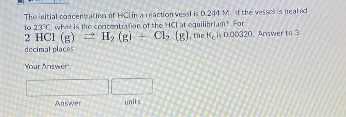 The initial concentration of HCI in a reaction vessl is 0.244 M. If the vessel is heated
to 23°C, what is the concentration of the HCI at equilibrium? For
2 HCI (g) 2 H2 (g) + Cl2 (g), the K, is 0.00320. Answer to 3
decimal places
Your Answer:
Answer
units
