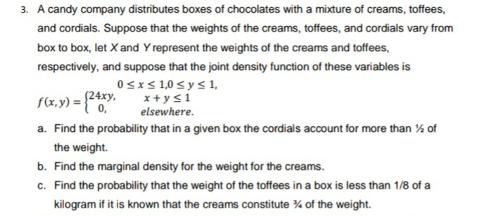 3. A candy company distributes boxes of chocolates with a mixture of creams, toffees,
and cordials. Suppose that the weights of the creams, toffees, and cordials vary from
box to box, let Xand Y represent the weights of the creams and toffees,
respectively, and suppose that the joint density function of these variables is
0sxs 1,0 < y < 1,
f(x,y) ={0,
(24xy,
x + y<1
elsewhere.
a. Find the probability that in a given box the cordials account for more than % of
the weight.
b. Find the marginal density for the weight for the creams.
c. Find the probability that the weight of the toffees in a box is less than 1/8 of a
kilogram if it is known that the creams constitute ¾ of the weight.
