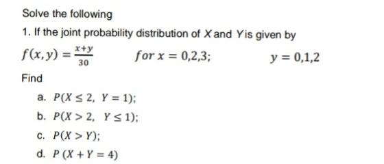 Solve the following
1. If the joint probability distribution of X and Yis given by
f(x,y) = *+y
for x = 0,2,3;
y = 0,1,2
30
Find
a. P(X < 2, Y = 1);
b. P(X > 2, Y S 1);
C. P(X > Y);
d. P (X +Y = 4)
