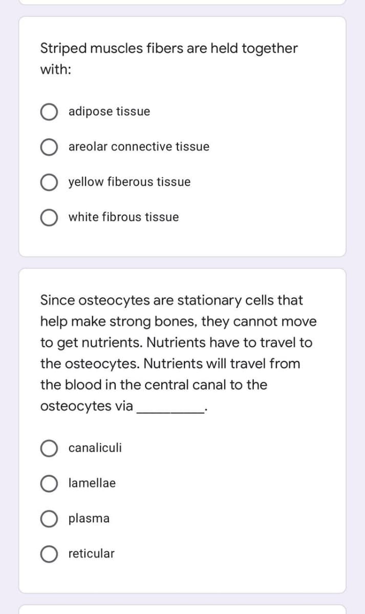 Striped muscles fibers are held together
with:
adipose tissue
areolar connective tissue
yellow fiberous tissue
white fibrous tissue
Since osteocytes are stationary cells that
help make strong bones, they cannot move
to get nutrients. Nutrients have to travel to
the osteocytes. Nutrients will travel from
the blood in the central canal to the
osteocytes via
canaliculi
lamellae
plasma
O reticular
