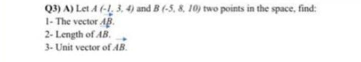 Q3) A) Let A (-1. 3. 4) and B (-5, 8, 10) two points in the space, find:
1- The vector AB.
2- Length of AB.
3- Unit vector of AB.
