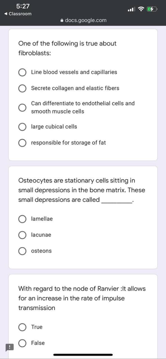 5:27
- Classroom
a docs.google.com
One of the following is true about
fibroblasts:
Line blood vessels and capillaries
Secrete collagen and elastic fibers
Can differentiate to endothelial cells and
smooth muscle cells
large cubical cells
responsible for storage of fat
Osteocytes are stationary cells sitting in
small depressions in the bone matrix. These
small depressions are called
lamellae
lacunae
osteons
With regard to the node of Ranvier :It allows
for an increase in the rate of impulse
transmission
True
False
O O
