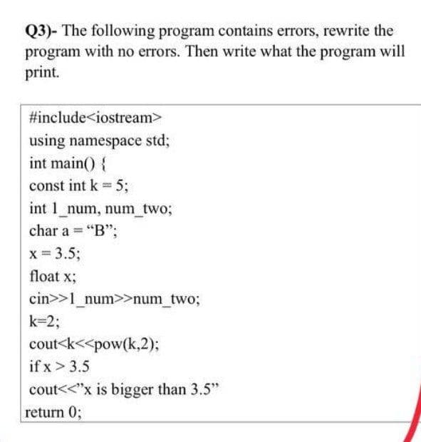 Q3)- The following program contains errors, rewrite the
program with no errors. Then write what the program will
print.
#include<iostream>
using namespace std3;
int main() {
const int k = 5;
int 1 num, num_two%3;
char a = "B";
%3D
x = 3.5;
float x;
cin>>1_num>>num_two;
k=23;
cout<k<<pow(k,2);
if x > 3.5
cout<<"x is bigger than 3.5"
return 0;
