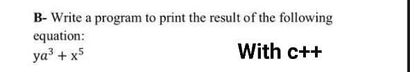 B- Write a program to print the result of the following
equation:
ya3 + x5
With c++
