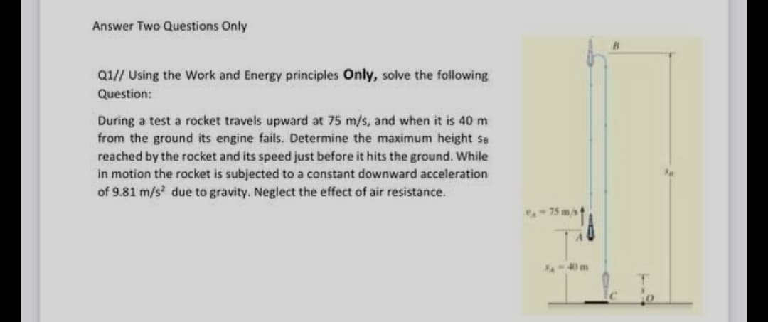 Answer Two Questions Only
Q1// Using the Work and Energy principles Only, solve the following
Question:
During a test a rocket travels upward at 75 m/s, and when it is 40 m
from the ground its engine fails. Determine the maximum height se
reached by the rocket and its speed just before it hits the ground. While
in motion the rocket is subjected to a constant downward acceleration
of 9.81 m/s due to gravity. Neglect the effect of air resistance.
-75 mst
4-40m
