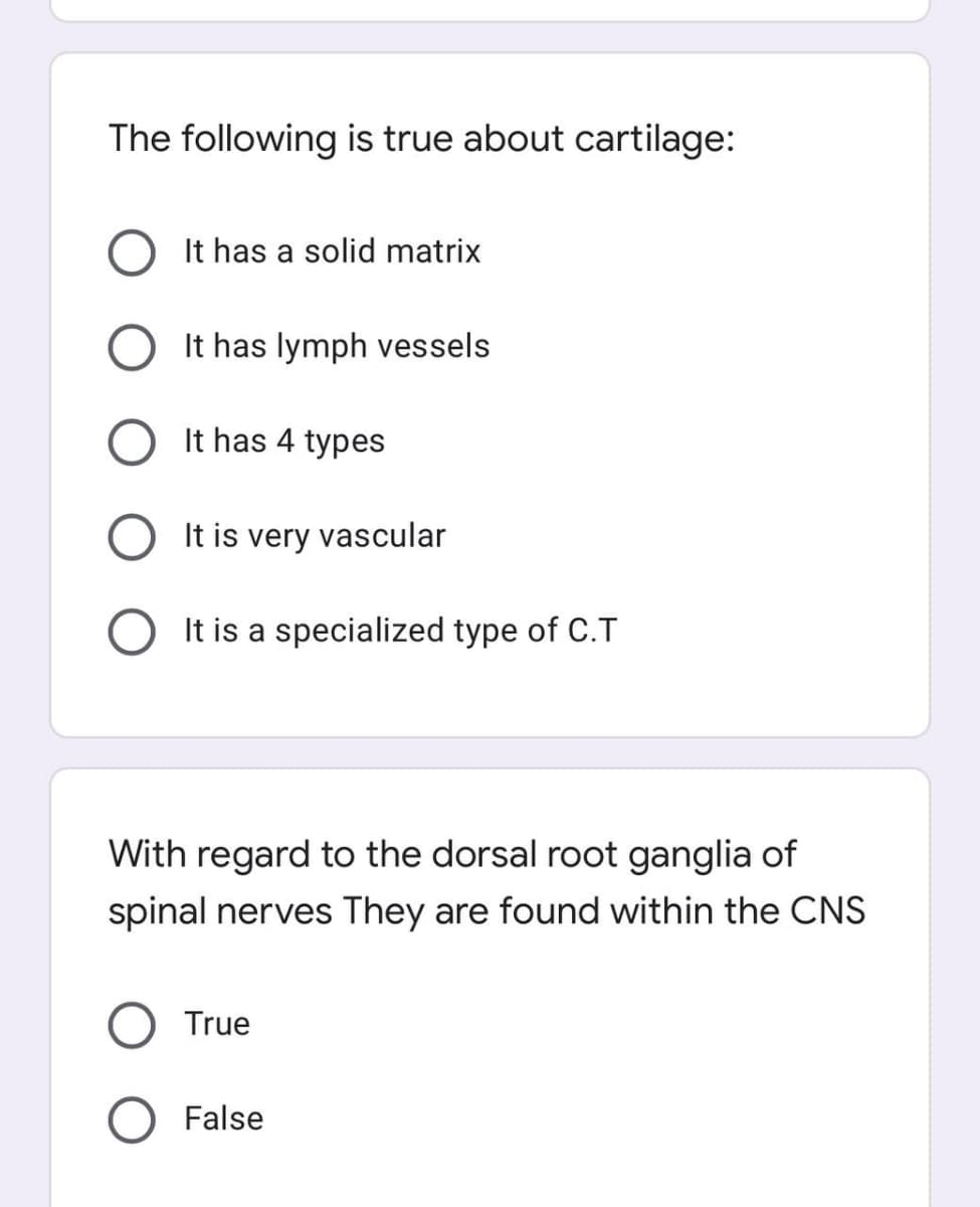 The following is true about cartilage:
O It has a solid matrix
It has lymph vessels
It has 4 types
It is very vascular
It is a specialized type of C.T
With regard to the dorsal root ganglia of
spinal nerves They are found within the CNS
True
False
