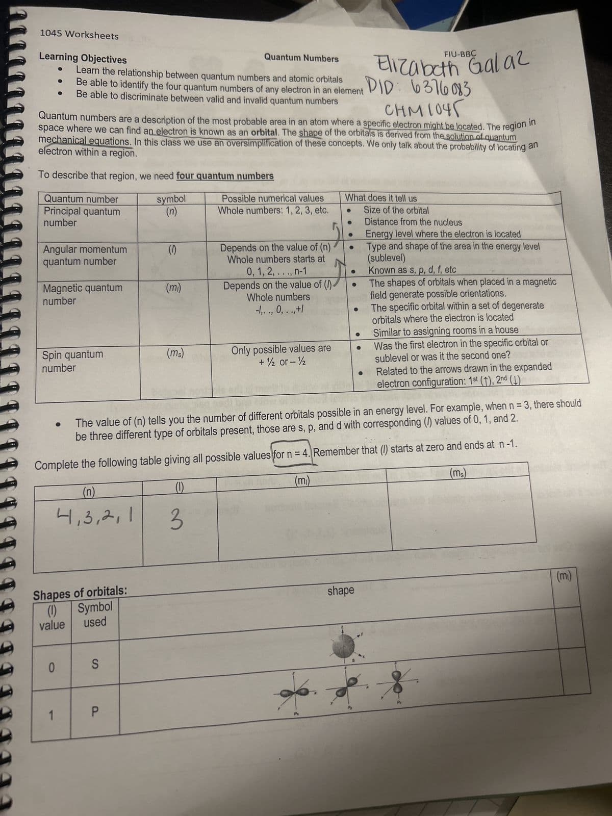 1045 Worksheets
Learning Objectives
Quantum Numbers
Learn the relationship between quantum numbers and atomic orbitals
Be able to identify the four quantum numbers of any electron in an element
Be able to discriminate between valid and invalid quantum numbers
Quantum number
Principal quantum
number
Quantum numbers are a description of the most probable area in an atom where a specific electron might be located. The region in
space where we can find an electron is known as an orbital. The shape of the orbitals is derived from the solution of quantum
mechanical equations. In this class we use an oversimplification of these concepts. We only talk about the probability of locating an
electron within a region.
To describe that region, we need four quantum numbers
Angular momentum
quantum number
Magnetic quantum
number
Spin quantum
number
(n)
4,3,2,1
Shapes of orbitals:
(1) Symbol
value used
0
P
S
symbol
(n)
P
(0)
(mi)
(ms)
Possible numerical values
Whole numbers: 1, 2, 3, etc.
3
Depends on the value of (n)
Whole numbers starts at
0, 1, 2, ..., n-1
Depends on the value of (1)
Whole numbers
-1,. ., 0, . .,+1
Only possible values are
+ ½ or - ½
What does it tell us
●
Elizabeth Galaz
DID: 6376083
CHM 1045
The value of (n) tells you the number of different orbitals possible in an energy level. For example, when n = 3, there should
be three different type of orbitals present, those are s, p, and d with corresponding () values of 0, 1, and 2.
Complete the following table giving all possible values for n = 4. Remember that (1) starts at zero and ends at n-1.
(ms)
(m₁)
(1)
●
shape
FIU-BBC
Size of the orbital
Distance from the nucleus
Energy level where the electron is located
Type and shape of the area in the energy level
(sublevel)
Known as s, p, d, f, etc
The shapes of orbitals when placed in a magnetic
field generate possible orientations.
The specific orbital within a set of degenerate
orbitals where the electron is located
Similar to assigning rooms in a house
Was the first electron in the specific orbital or
sublevel or was it the second one?
Related to the arrows drawn in the expanded
electron configuration: 1st (1), 2nd (1)
(m₁)