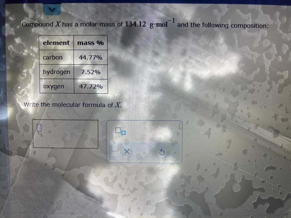 1
Compound X has a molar mass of 134.12 g-mol and the following composition:
2
978
element
carbon
mass %
oxygen
44.77%
hydrogen 7.52%
47.72%
Write the molecular formula of X.
X
S
E-