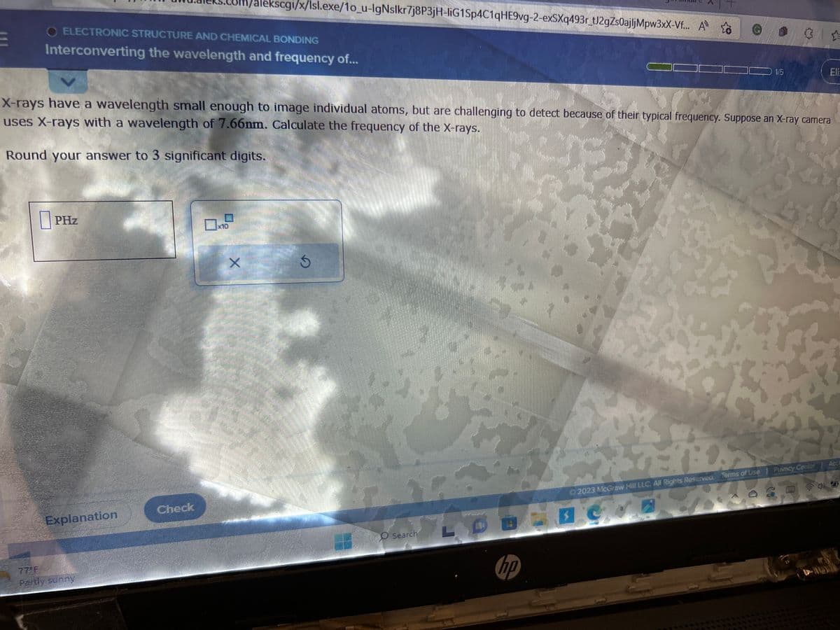 X
X-rays have a wavelength small enough to image individual atoms, but are challenging to detect because of their typical frequency. Suppose an X-ray camera
uses X-rays with a wavelength of 7.66nm. Calculate the frequency of the X-rays.
Round your answer to 3 significant digits.
ELECTRONIC STRUCTURE AND CHEMICAL BONDING
Interconverting the wavelength and frequency of...
PHz
Explanation
77°F
Partly sunny
Check
O
alekscgi/x/Isl.exe/1o_u-lgNslkr7j8P3jH-liG1Sp4C1qHE9vg-2-exSXq493r_tJ2gZs0ajljMpw3xX-Vf... A
×10
X
Men
mama
Ś
O Search
L
hp
1/5
19
© 2023 McGraw Hill LLC. All Rights Reserved. Terms of Use
30.
3
Privacy Center
Eli:
40