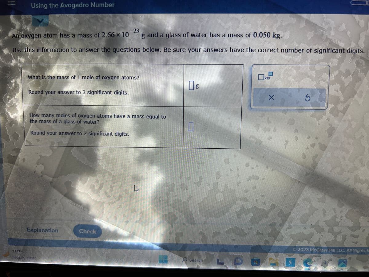 11
Using the Avogadro Number
-23
An oxygen atom has a mass of 2.66 x 10
g and a glass of water has a mass of 0.050 kg.
Use this information to answer the questions below. Be sure your answers have the correct number of significant digits.
What is the mass of 1 mole of oxygen atoms?
Round your answer to 3 significant digits.
How many moles of oxygen atoms have a mass equal to
the mass of a glass of water?
Round your answer to 2 significant digits.
Explanation Check
Mostly clear
4
g
Search
x10
X
S
© 2023 McGraw Hill LLC. All Rights R
a