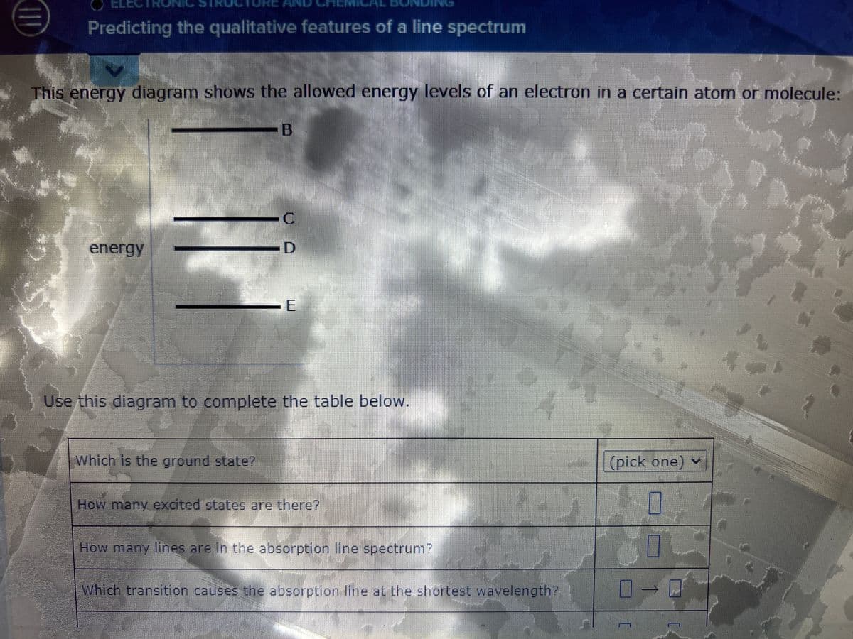 HID
Predicting the qualitative features of a line spectrum
N
This energy diagram shows the allowed energy levels of an electron in a certain atom or molecule:
-B
energy
-C
D
Which is the ground state?
E
Use this diagram to complete the table below.
How many excited states are there?
How many lines are in the absorption line spectrum?
147
Which transition causes the absorption line at the shortest wavelength?
(pick one) v
0
0
0-0
]
im
P