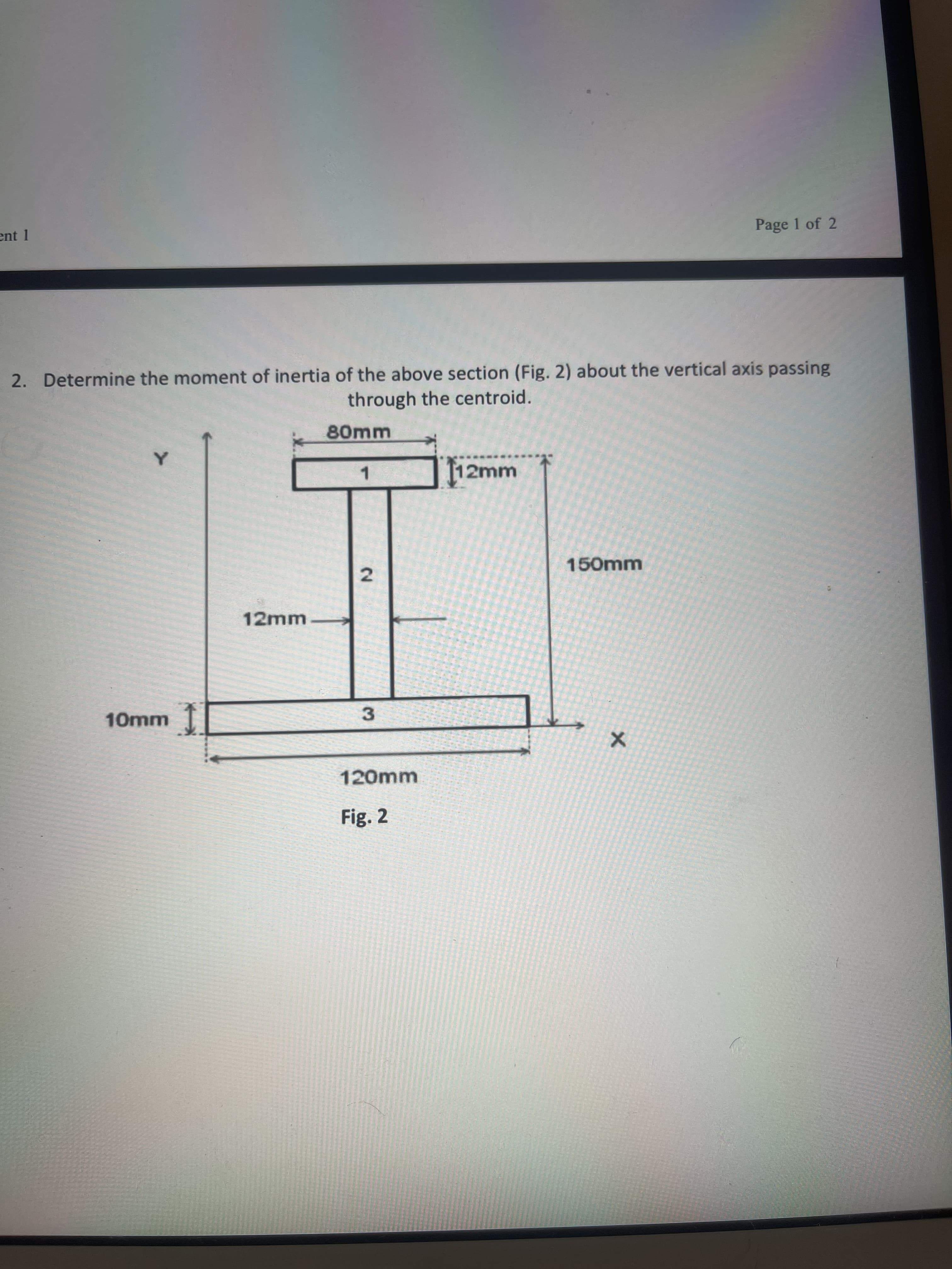 2.
ent 1
Page 1 of 2
2. Determine the moment of inertia of the above section (Fig. 2) about the vertical axis passing
through the centroid.
80mm
112mm
1.
150mm
12mm
10mm T
3.
120mm
Fig. 2
