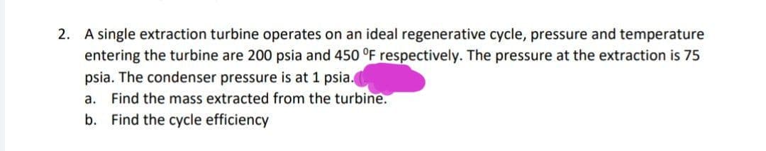 2. A single extraction turbine operates on an ideal regenerative cycle, pressure and temperature
entering the turbine are 200 psia and 450 °F respectively. The pressure at the extraction is 75
psia. The condenser pressure is at 1 psia.
a. Find the mass extracted from the turbine.
b. Find the cycle efficiency
