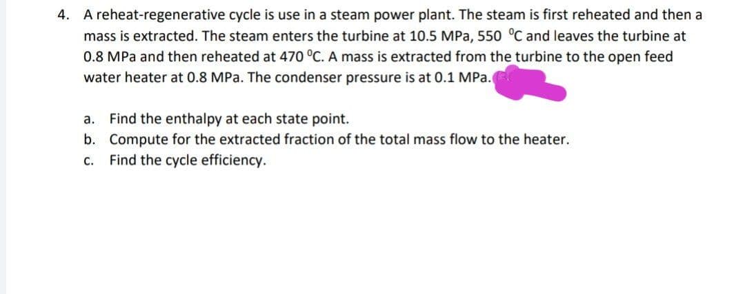 4. A reheat-regenerative cycle is use in a steam power plant. The steam is first reheated and then a
mass is extracted. The steam enters the turbine at 10.5 MPa, 550 °C and leaves the turbine at
0.8 MPa and then reheated at 470 °C. A mass is extracted from the turbine to the open feed
water heater at 0.8 MPa. The condenser pressure is at 0.1 MPa.
a. Find the enthalpy at each state point.
b. Compute for the extracted fraction of the total mass flow to the heater.
Find the cycle efficiency.
C.
