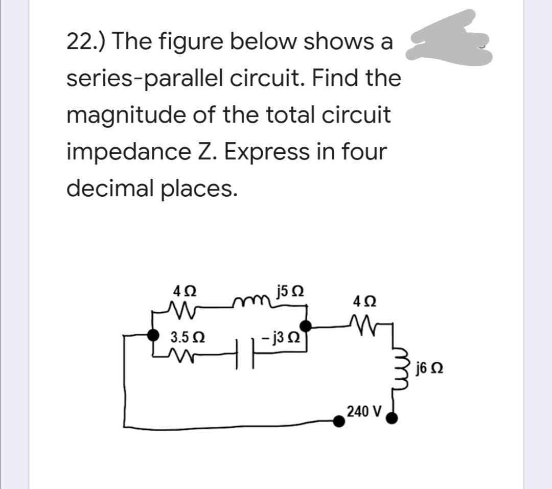 22.) The figure below shows a
series-parallel circuit. Find the
magnitude of the total circuit
impedance Z. Express in four
decimal places.
j5 2
3.5 2
- j3 Q
240 V
