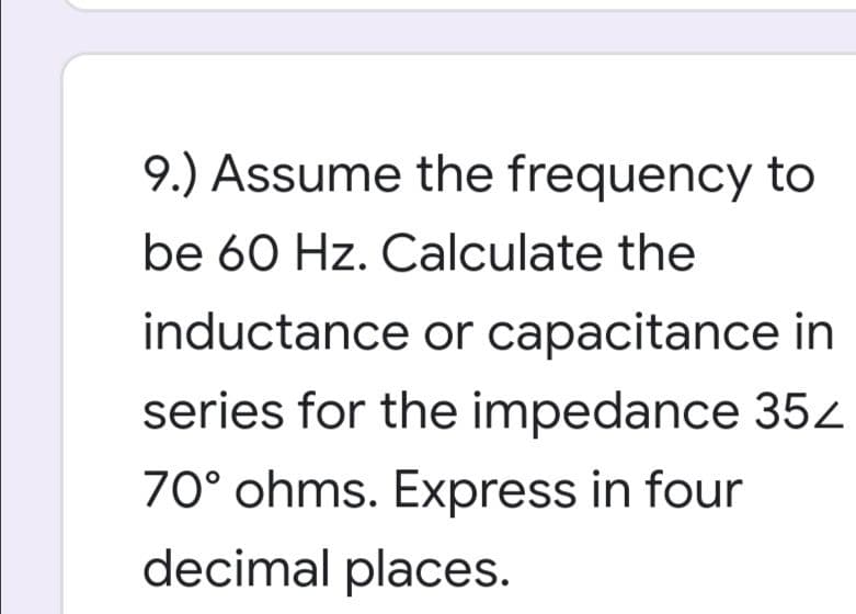 9.) Assume the frequency to
be 60 Hz. Calculate the
inductance or capacitance in
series for the impedance 352
70° ohms. Express in four
decimal places.
