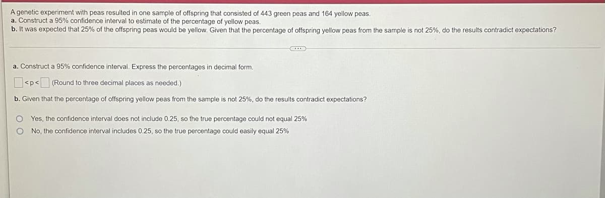 A genetic experiment with peas resulted in one sample of offspring that consisted of 443 green peas and 164 yellow peas.
a. Construct a 95% confidence interval to estimate of the percentage of yellow peas.
b. It was expected that 25% of the offspring peas would be yellow. Given that the percentage of offspring yellow peas from the sample is not 25%, do the results contradict expectations?
a. Construct a 95% confidence interval. Express the percentages in decimal form.
<p<
(Round to three decimal places as needed.)
b. Given that the percentage of offspring yellow peas from the sample is not 25%, do the results contradict expectations?
O Yes, the confidence interval does not include 0.25, so the true percentage could not equal 25%
O No, the confidence interval includes 0.25, so the true percentage could easily equal 25%
