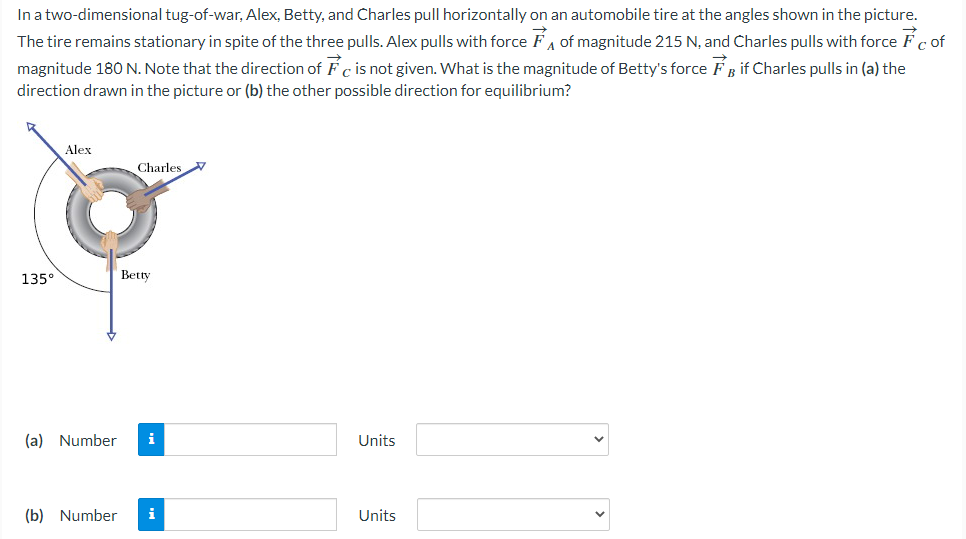 In a two-dimensional tug-of-war, Alex, Betty, and Charles pull horizontally on an automobile tire at the angles shown in the picture.
The tire remains stationary in spite of the three pulls. Alex pulls with force FA of magnitude 215 N, and Charles pulls with force Fc of
if Charles pulls in (a) the
magnitude 180 N. Note that the direction of Fc is not given. What is the magnitude of Betty's force
direction drawn in the picture or (b) the other possible direction for equilibrium?
135°
Alex
Charles
(b) Number
Betty
(a) Number i
Units
Units