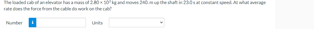 The loaded cab of an elevator has a mass of 2.80 × 10³ kg and moves 240. m up the shaft in 23.0 s at constant speed. At what average
rate does the force from the cable do work on the cab?
Number
i
Units