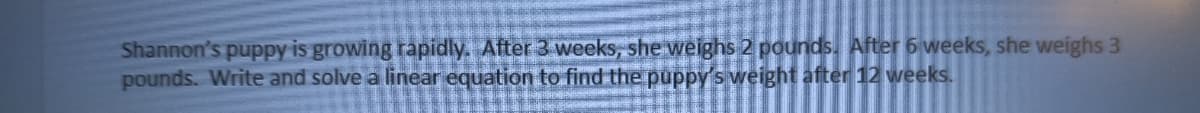 Shannon's puppy is growing rapidly. After 3 weeks, she weighs 2 pounds. After 6 weeks, she weighs 3
pounds. Write and solve a linear equation to find the puppy's weight after 12 weeks.
