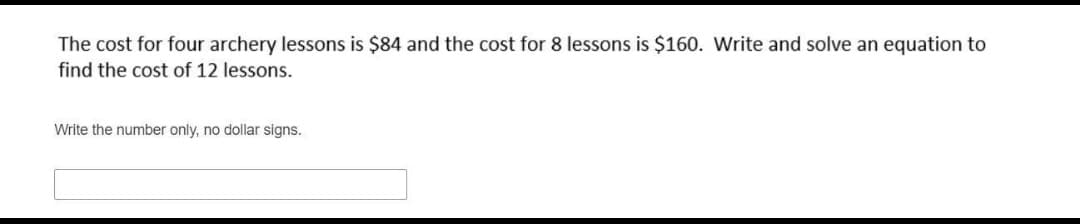 The cost for four archery lessons is $84 and the cost for 8 lessons is $160. Write and solve an equation to
find the cost of 12 lessons.
Write the number only, no dollar signs.
