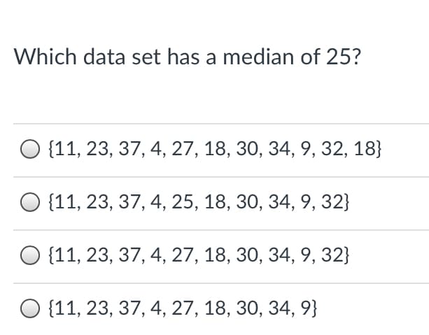 ### Question: Which data set has a median of 25?

1. {11, 23, 37, 4, 27, 18, 30, 34, 9, 32, 18}
2. {11, 23, 37, 4, 25, 18, 30, 34, 9, 32}
3. {11, 23, 37, 4, 27, 18, 30, 34, 9, 32}
4. {11, 23, 37, 4, 27, 18, 30, 34, 9}

This question presents four different data sets, each consisting of a series of integers. The task is to determine which of these data sets has a median value of 25.

To identify the data set with the median of 25, you would need to:

1. Arrange the numbers in each data set in ascending order.
2. Identify the middle value(s) once the numbers are ordered. For an odd number of values, the median is the middle one. For an even number of values, the median is the average of the two middle numbers.

Analyze each option systematically to find the correct data set.

#### Checking the first data set:
Original: {11, 23, 37, 4, 27, 18, 30, 34, 9, 32, 18}
Ordered: {4, 9, 11, 18, 18, 23, 27, 30, 32, 34, 37}
Median: 23

#### Checking the second data set:
Original: {11, 23, 37, 4, 25, 18, 30, 34, 9, 32}
Ordered: {4, 9, 11, 18, 23, 25, 30, 32, 34, 37}
Median: (23+25)/2 = 24

#### Checking the third data set:
Original: {11, 23, 37, 4, 27, 18, 30, 34, 9, 32}
Ordered: {4, 9, 11, 18, 23, 27, 30, 32, 34, 37}
Median: