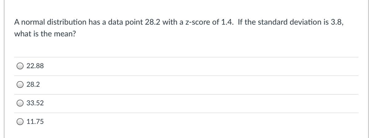 ### Z-Score and Normal Distribution Calculation

**Question:**
A normal distribution has a data point 28.2 with a z-score of 1.4. If the standard deviation is 3.8, what is the mean?

**Options:**
- 22.88
- 28.2
- 33.52
- 11.75

**Detailed Explanation:**

Let’s use the z-score formula to calculate the mean, where:

\[ \text{z-score} = \frac{(x - \mu)}{\sigma} \]

Given:
- Data point \( x = 28.2 \)
- Z-score \( z = 1.4 \)
- Standard deviation \( \sigma = 3.8 \)

We need to find the mean \( \mu \). Rearrange the formula to solve for \( \mu \):

\[ \mu = x - z \cdot \sigma \]

Substitute the given values into the equation:

\[ \mu = 28.2 - 1.4 \cdot 3.8 \]

\[ \mu = 28.2 - 5.32 \]

\[ \mu = 22.88 \]

Therefore, the mean of the distribution is **22.88**.

**Correct Answer: 22.88**