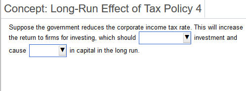 Concept: Long-Run Effect of Tax Policy 4
Suppose the government reduces the corporate income tax rate. This will increase
the return to firms for investing, which should
investment and
in capital in the long run.
cause