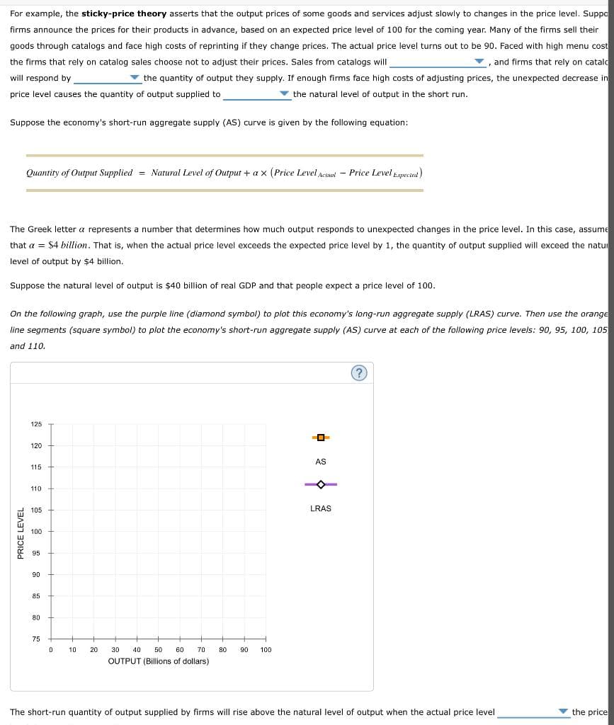 For example, the sticky-price theory asserts that the output prices of some goods and services adjust slowly to changes in the price level. Suppo
firms announce the prices for their products in advance, based on an expected price level of 100 for the coming year. Many of the firms sell their
goods through catalogs and face high costs of reprinting if they change prices. The actual price level turns out to be 90. Faced with high menu cost
the firms that rely on catalog sales choose not to adjust their prices. Sales from catalogs will
, and firms that rely on catal
will respond by
▼ the quantity of output they supply. If enough firms face high costs of adjusting prices, the unexpected decrease in
price level causes the quantity of output supplied to
the natural level of output in the short run.
Suppose the economy's short-run aggregate supply (AS) curve is given by the following equation:
Quantity of Output Supplied = Natural Level of Output + ax (Price Level Actual Price Level Expected)
The Greek letter a represents a number that determines how much output responds to unexpected changes in the price level. In this case, assume
that a = $4 billion. That is, when the actual price level exceeds the expected price level by 1, the quantity of output supplied will exceed the natur
level of output by $4 billion.
Suppose the natural level of output is $40 billion of real GDP and that people expect a price level of 100.
On the following graph, use the purple line (diamond symbol) to plot this economy's long-run aggregate supply (LRAS) curve. Then use the orange
line segments (square symbol) to plot the economy's short-run aggregate supply (AS) curve at each of the following price levels: 90, 95, 100, 105
and 110.
PRICE LEVEL
125
120
115
110
105
100
95
90
85
80
75
0
10
+
20
+
30 40 50 60 70
OUTPUT (Billions of dollars)
80 90 100
O
AS
LRAS
?
The short-run quantity of output supplied by firms will rise above the natural level of output when the actual price level
the price