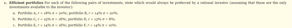 1. Efficient portfolios For each of the following pairs of investments, state which would always be preferred by a rational investor (assuming that these are the only
investments available to the investor):
a. Portfolio A, r = 18% o = 20%; portfolio B, r = 14% 0 = 20%.
b. Portfolio C, r = 15% 0 = 18%; portfolio D, r = 13% 0 = 8%.
c. Portfolio E, r = 14% 0 = 16%; portfolio F, r = 14% 0 = 10%.