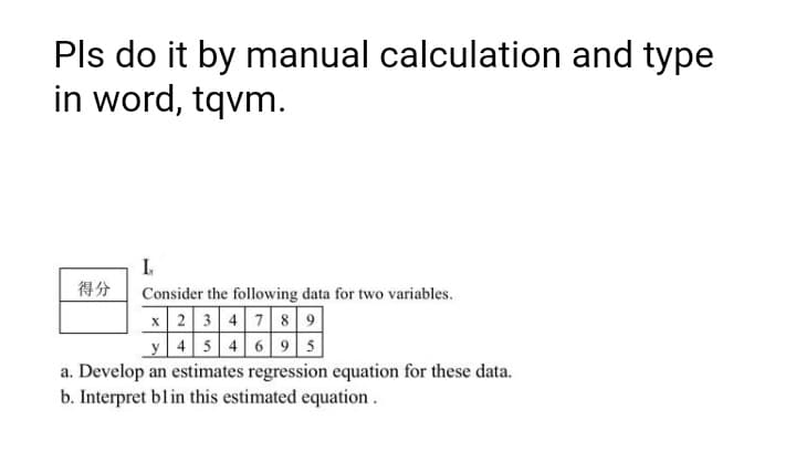 Pls do it by manual calculation and type
in word, tqvm.
I.
得分
Consider the following data for two variables.
x 23 4 789
y 45 4 6 95
a. Develop an estimates regression equation for these data.
b. Interpret blin this estimated equation.
