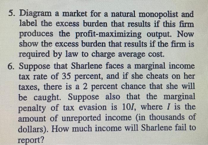 5. Diagram a market for a natural monopolist and
label the excess burden that results if this firm
produces the profit-maximizing output. Now
show the excess burden that results if the firm is
required by law to charge average cost.
6. Suppose that Sharlene faces a marginal income
tax rate of 35 percent, and if she cheats on her
taxes, there is a 2 percent chance that she will
be caught. Suppose also that the marginal
penalty of tax evasion is 101, where I is the
amount of unreported income (in thousands of
dollars). How much income will Sharlene fail to
report?
